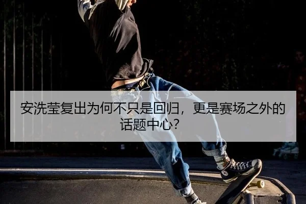 安洗莹复出为何不只是回归，更是赛场之外的话题中心？